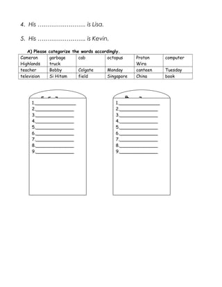 4. His ……………………. is Lisa.
5. His ……………………. is Kevin.
A) Please categorize the words accordingly.
Cameron
Highlands
garbage
truck
cab octopus Proton
Wira
computer
teacher Bobby Colgate Monday canteen Tuesday
television Si Hitam field Singapore China book
Com
mon
Nou
ns
Prop
er
Nou
ns
1._______________
2.______________
3.______________
4.______________
5.______________
6.______________
7.______________
8.______________
9.______________
1._______________
2.______________
3.______________
4.______________
5.______________
6.______________
7.______________
8.______________
9.______________
 
