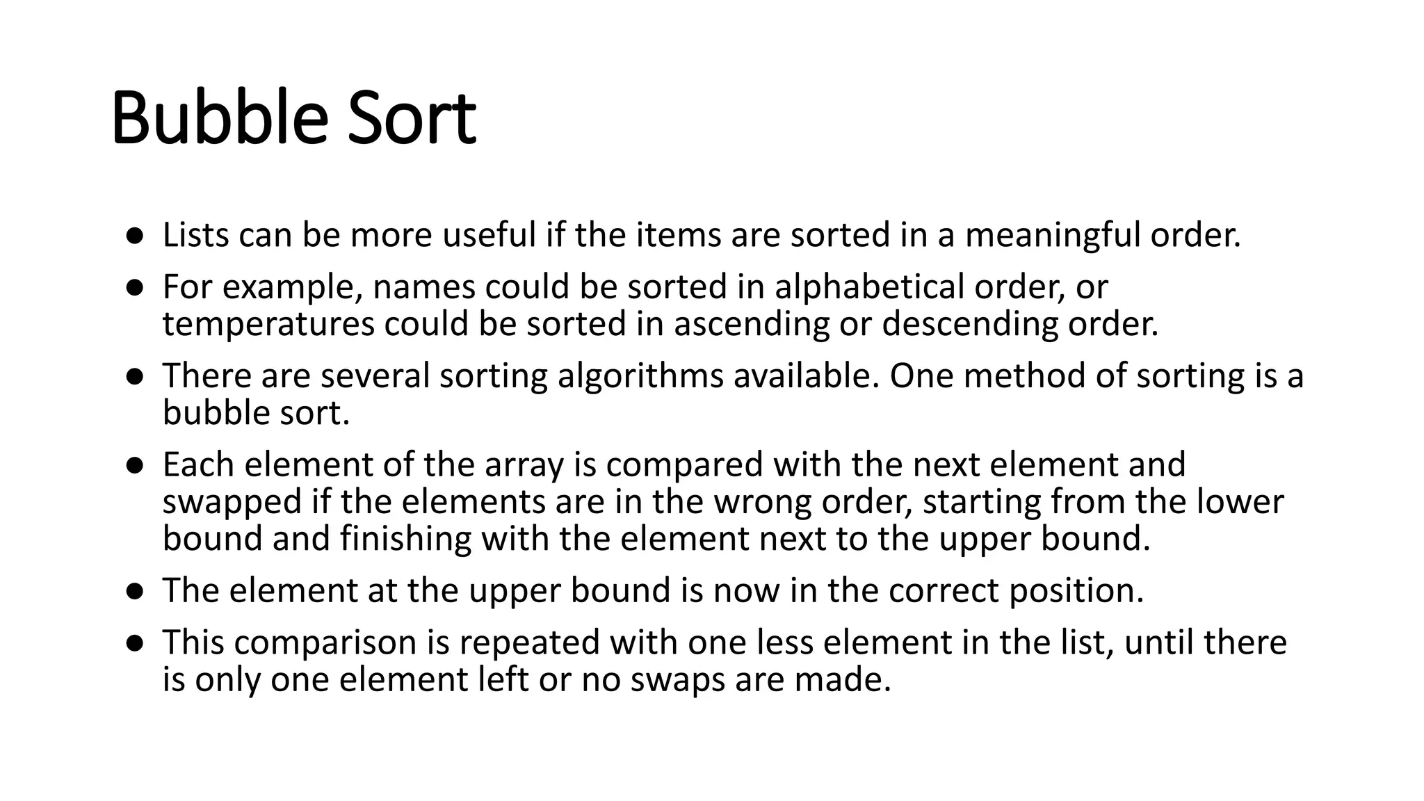 Bubble Sort
● Lists can be more useful if the items are sorted in a meaningful order.
● For example, names could be sorted in alphabetical order, or
temperatures could be sorted in ascending or descending order.
● There are several sorting algorithms available. One method of sorting is a
bubble sort.
● Each element of the array is compared with the next element and
swapped if the elements are in the wrong order, starting from the lower
bound and finishing with the element next to the upper bound.
● The element at the upper bound is now in the correct position.
● This comparison is repeated with one less element in the list, until there
is only one element left or no swaps are made.
 