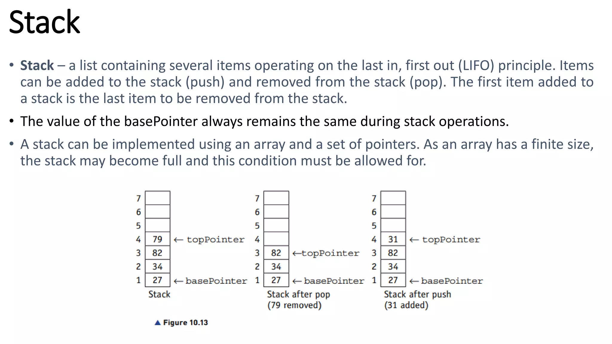 Stack
• Stack – a list containing several items operating on the last in, first out (LIFO) principle. Items
can be added to the stack (push) and removed from the stack (pop). The first item added to
a stack is the last item to be removed from the stack.
• The value of the basePointer always remains the same during stack operations.
• A stack can be implemented using an array and a set of pointers. As an array has a finite size,
the stack may become full and this condition must be allowed for.
 