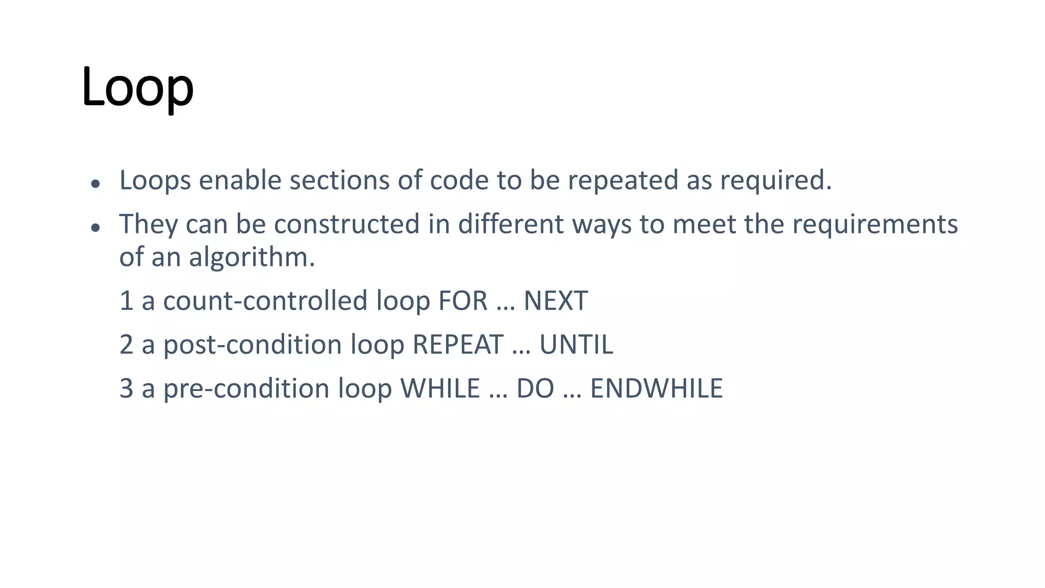 Loop
● Loops enable sections of code to be repeated as required.
● They can be constructed in different ways to meet the requirements
of an algorithm.
1 a count-controlled loop FOR … NEXT
2 a post-condition loop REPEAT … UNTIL
3 a pre-condition loop WHILE … DO … ENDWHILE
 