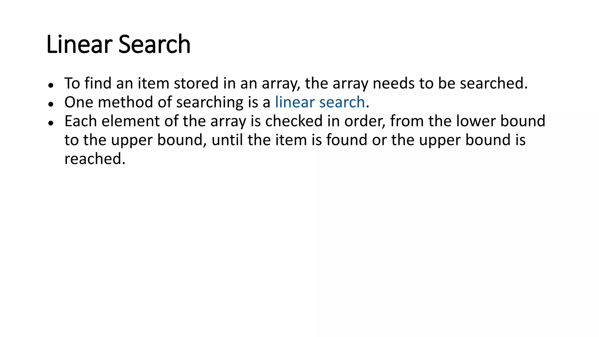 Linear Search
● To find an item stored in an array, the array needs to be searched.
● One method of searching is a linear search.
● Each element of the array is checked in order, from the lower bound
to the upper bound, until the item is found or the upper bound is
reached.
 