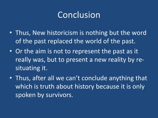 Conclusion
• Thus, New historicism is nothing but the word
of the past replaced the world of the past.
• Or the aim is not to represent the past as it
really was, but to present a new reality by re-
situating it.
• Thus, after all we can’t conclude anything that
which is truth about history because it is only
spoken by survivors.
 