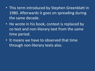 • This term introduced by Stephen Greenblatt in
1980. Afterwards it goes on spreading during
the same decade.
• He wrote in his book, context is replaced by
co-text and non-literary text from the same
time period.
• It means we have to observed that time
through non-literary texts also.
 