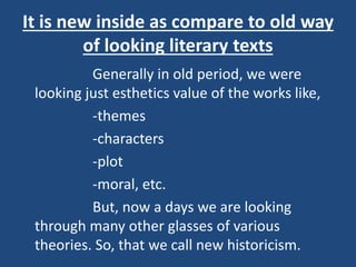 It is new inside as compare to old way
of looking literary texts
Generally in old period, we were
looking just esthetics value of the works like,
-themes
-characters
-plot
-moral, etc.
But, now a days we are looking
through many other glasses of various
theories. So, that we call new historicism.
 
