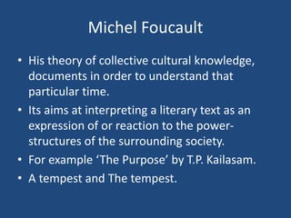 Michel Foucault
• His theory of collective cultural knowledge,
documents in order to understand that
particular time.
• Its aims at interpreting a literary text as an
expression of or reaction to the power-
structures of the surrounding society.
• For example ‘The Purpose’ by T.P. Kailasam.
• A tempest and The tempest.
 