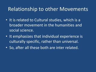 Relationship to other Movements
• It is related to Cultural studies, which is a
broader movement in the humanities and
social science.
• It emphasizes that individual experience is
culturally specific, rather than universal.
• So, after all these both are inter related.
 