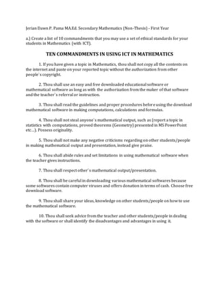 Jerian Dawn P. Pama MA.Ed. Secondary Mathematics (Non-Thesis) - First Year 
a.) Create a list of 10 commandments that you may use a set of ethical standards for your 
students in Mathematics (with ICT). 
TEN COMMANDMENTS IN USING ICT IN MATHEMATICS 
1. If you have given a topic in Mathematics, thou shall not copy all the contents on 
the internet and paste on your reported topic without the authorization from other 
people`s copyright. 
2. Thou shall use an easy and free downloaded educational software or 
mathematical software as long as with the authorization from the maker of that software 
and the teacher`s referral or instruction. 
3. Thou shall read the guidelines and proper procedures before using the download 
mathematical software in making computations, calculations and formulas. 
4. Thou shall not steal anyone`s mathematical output, such as (report a topic in 
statistics with computations, proved theorems (Geometry) presented in MS PowerPoint 
etc…). Possess originality. 
5. Thou shall not make any negative criticisms regarding on other students/people 
in making mathematical output and presentation, instead give praise. 
6. Thou shall abide rules and set limitations in using mathematical software when 
the teacher gives instructions. 
7. Thou shall respect other`s mathematical output/presentation. 
8. Thou shall be careful in downloading various mathematical softwares because 
some softwares contain computer viruses and offers donation in terms of cash. Choose free 
download software. 
9. Thou shall share your ideas, knowledge on other students/people on how to use 
the mathematical software. 
10. Thou shall seek advice from the teacher and other students/people in dealing 
with the software or shall identify the disadvantages and advantages in using it. 
 