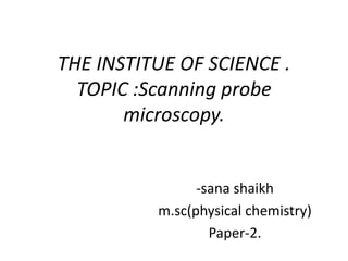 THE INSTITUE OF SCIENCE .
TOPIC :Scanning probe
microscopy.
-sana shaikh
m.sc(physical chemistry)
Paper-2.
 