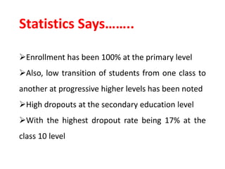 Statistics Says……..
Enrollment has been 100% at the primary level
Also, low transition of students from one class to
another at progressive higher levels has been noted
High dropouts at the secondary education level
With the highest dropout rate being 17% at the
class 10 level
 