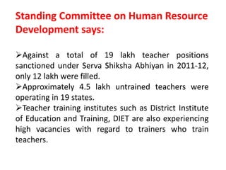 Standing Committee on Human Resource
Development says:
Against a total of 19 lakh teacher positions
sanctioned under Serva Shiksha Abhiyan in 2011-12,
only 12 lakh were filled.
Approximately 4.5 lakh untrained teachers were
operating in 19 states.
Teacher training institutes such as District Institute
of Education and Training, DIET are also experiencing
high vacancies with regard to trainers who train
teachers.
 