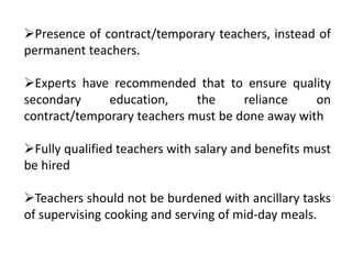 Presence of contract/temporary teachers, instead of
permanent teachers.
Experts have recommended that to ensure quality
secondary education, the reliance on
contract/temporary teachers must be done away with
Fully qualified teachers with salary and benefits must
be hired
Teachers should not be burdened with ancillary tasks
of supervising cooking and serving of mid-day meals.
 