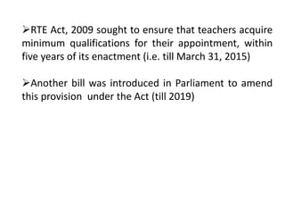 RTE Act, 2009 sought to ensure that teachers acquire
minimum qualifications for their appointment, within
five years of its enactment (i.e. till March 31, 2015)
Another bill was introduced in Parliament to amend
this provision under the Act (till 2019)
 