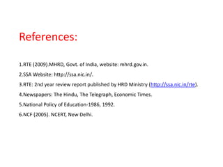 References:
1.RTE (2009).MHRD, Govt. of India, website: mhrd.gov.in.
2.SSA Website: http://ssa.nic.in/.
3.RTE: 2nd year review report published by HRD Ministry (http://ssa.nic.in/rte).
4.Newspapers: The Hindu, The Telegraph, Economic Times.
5.National Policy of Education-1986, 1992.
6.NCF (2005). NCERT, New Delhi.
 