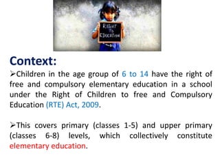 Context:
Children in the age group of 6 to 14 have the right of
free and compulsory elementary education in a school
under the Right of Children to free and Compulsory
Education (RTE) Act, 2009.
This covers primary (classes 1-5) and upper primary
(classes 6-8) levels, which collectively constitute
elementary education.
 