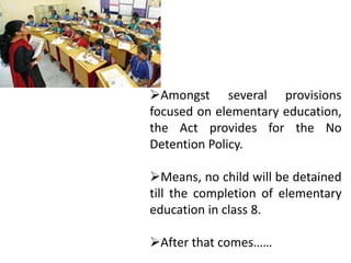 Amongst several provisions
focused on elementary education,
the Act provides for the No
Detention Policy.
Means, no child will be detained
till the completion of elementary
education in class 8.
After that comes……
 
