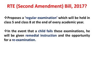 RTE (Second Amendment) Bill, 2017?
Proposes a ‘regular examination’ which will be held in
class 5 and class 8 at the end of every academic year.
In the event that a child fails these examinations, he
will be given remedial instruction and the opportunity
for a re-examination.
 
