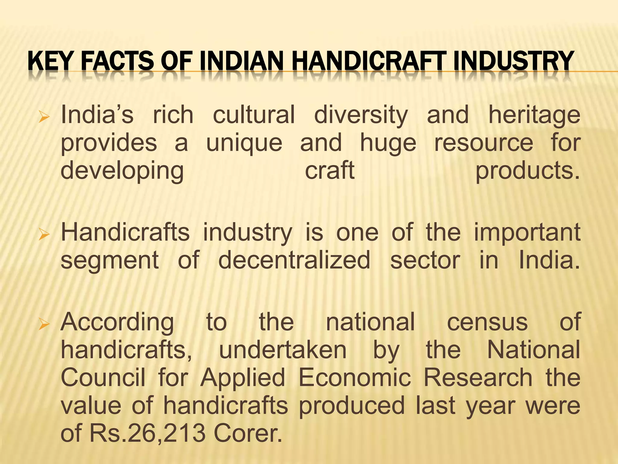 KEY FACTS OF INDIAN HANDICRAFT INDUSTRY
 India’s rich cultural diversity and heritage
provides a unique and huge resource for
developing craft products.
 Handicrafts industry is one of the important
segment of decentralized sector in India.
 According to the national census of
handicrafts, undertaken by the National
Council for Applied Economic Research the
value of handicrafts produced last year were
of Rs.26,213 Corer.
 