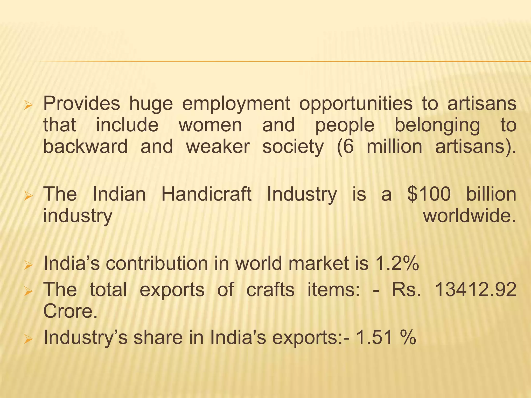  Provides huge employment opportunities to artisans
that include women and people belonging to
backward and weaker society (6 million artisans).
 The Indian Handicraft Industry is a $100 billion
industry worldwide.
 India’s contribution in world market is 1.2%
 The total exports of crafts items: - Rs. 13412.92
Crore.
 Industry’s share in India's exports:- 1.51 %
 