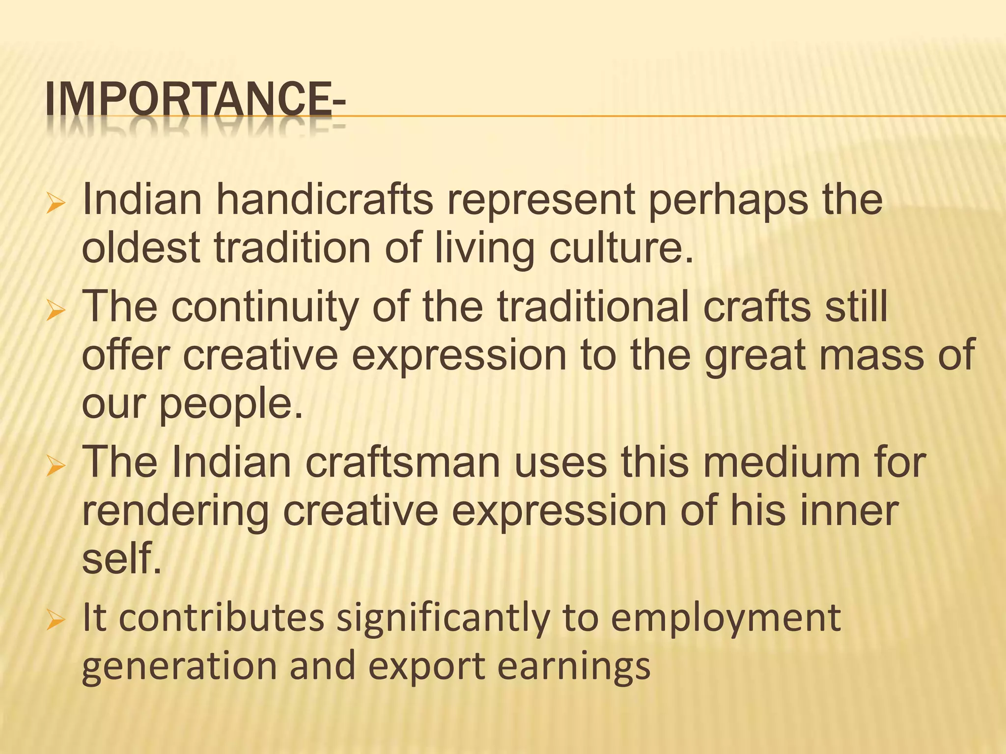IMPORTANCE-
 Indian handicrafts represent perhaps the
oldest tradition of living culture.
 The continuity of the traditional crafts still
offer creative expression to the great mass of
our people.
 The Indian craftsman uses this medium for
rendering creative expression of his inner
self.
 It contributes significantly to employment
generation and export earnings
 