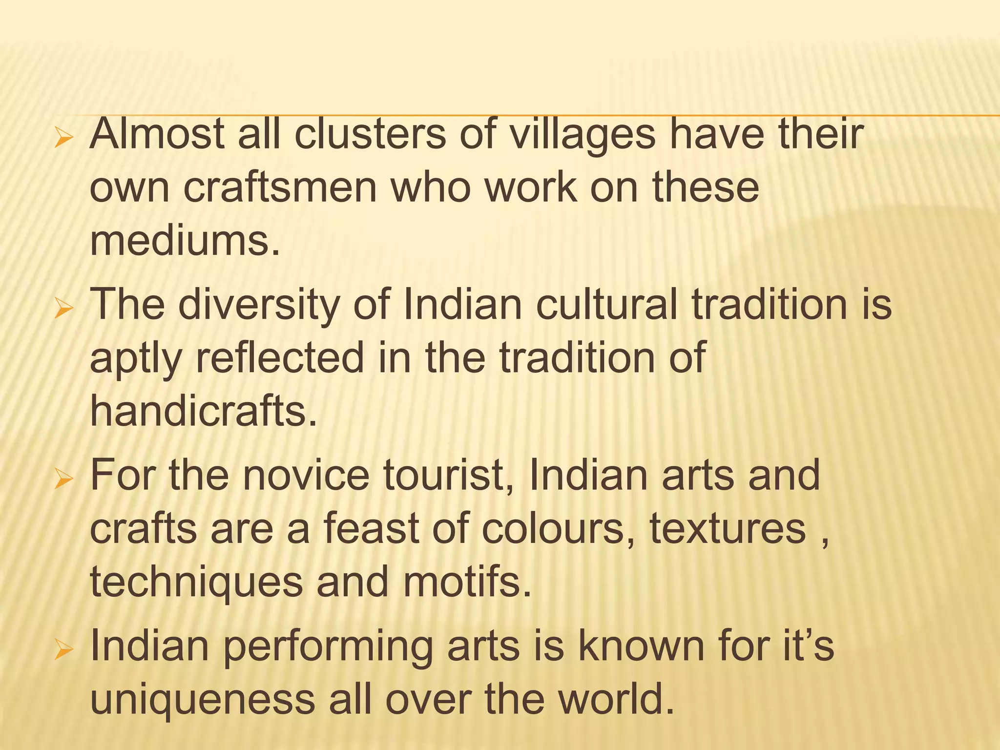  Almost all clusters of villages have their
own craftsmen who work on these
mediums.
 The diversity of Indian cultural tradition is
aptly reflected in the tradition of
handicrafts.
 For the novice tourist, Indian arts and
crafts are a feast of colours, textures ,
techniques and motifs.
 Indian performing arts is known for it’s
uniqueness all over the world.
 