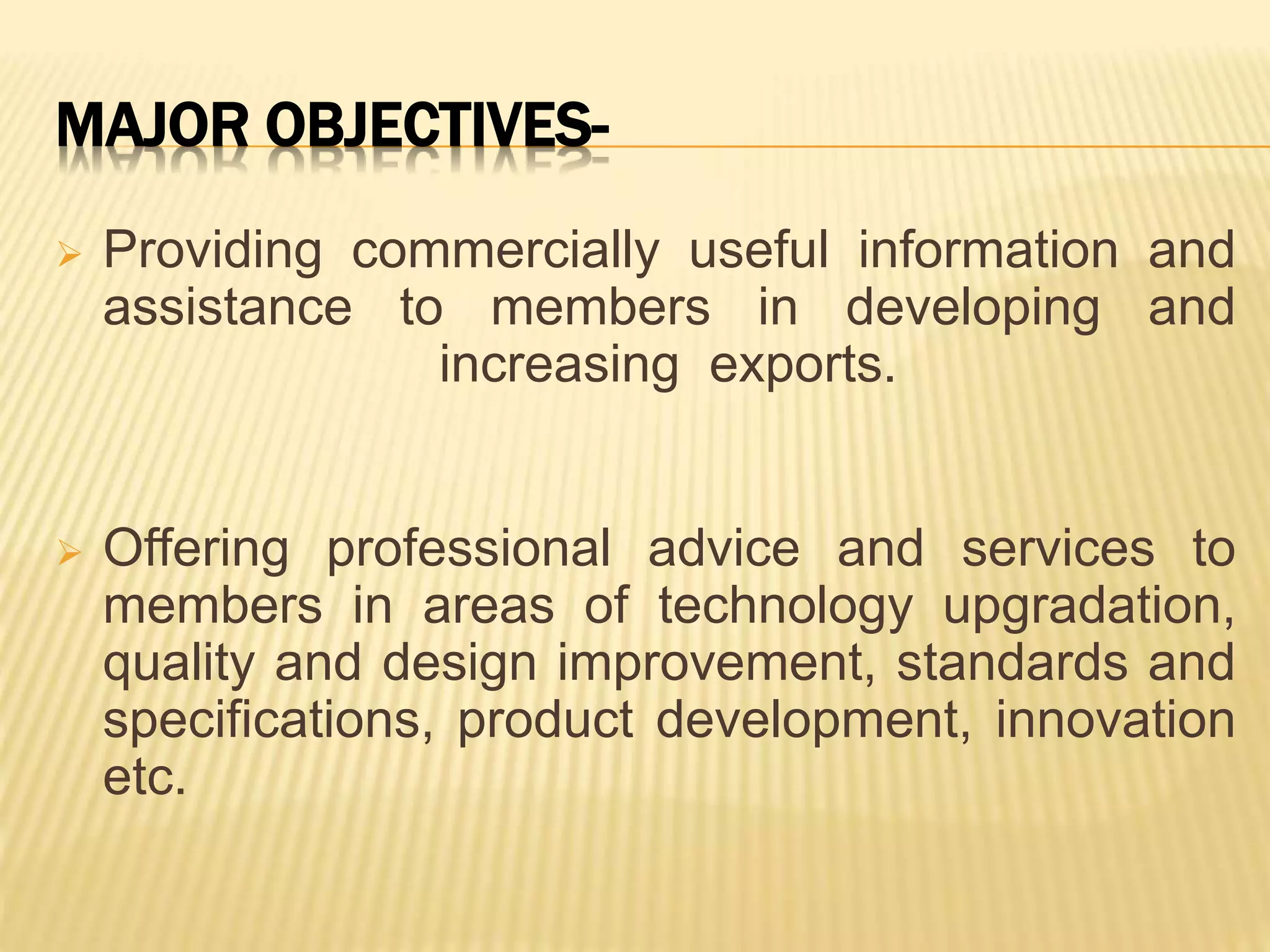 MAJOR OBJECTIVES-
 Providing commercially useful information and
assistance to members in developing and
increasing exports.
 Offering professional advice and services to
members in areas of technology upgradation,
quality and design improvement, standards and
specifications, product development, innovation
etc.
 