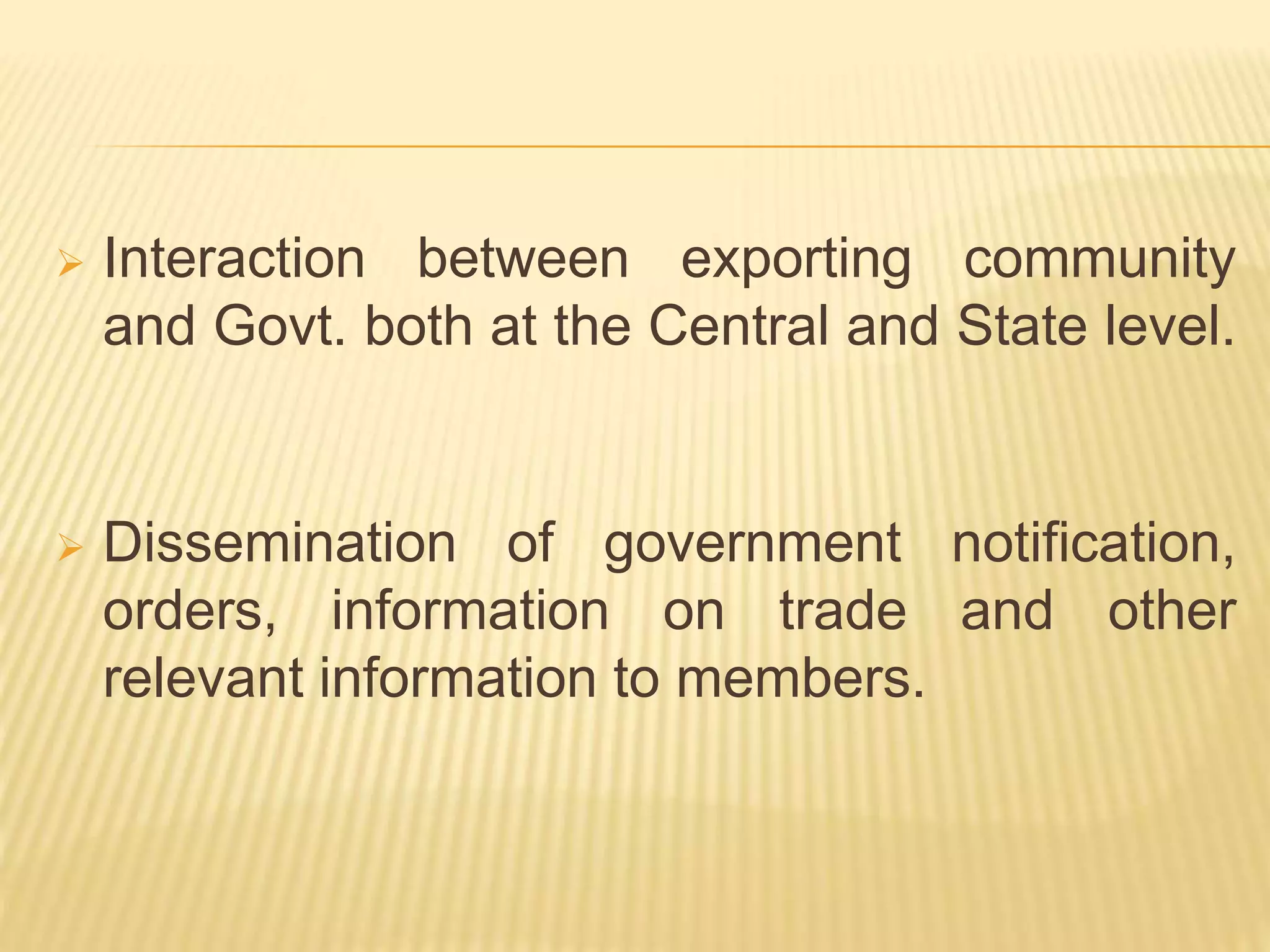  Interaction between exporting community
and Govt. both at the Central and State level.
 Dissemination of government notification,
orders, information on trade and other
relevant information to members.
 