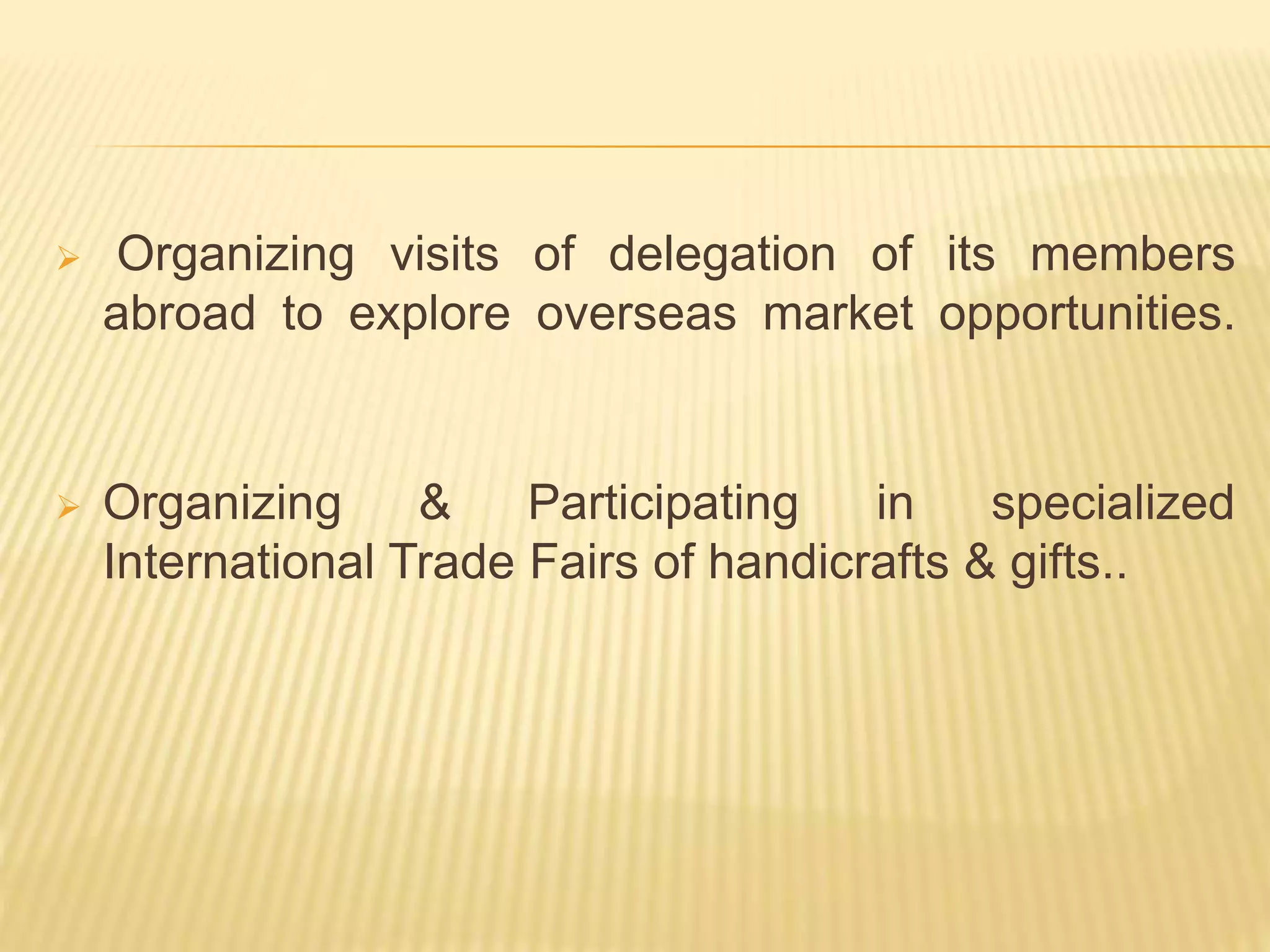  Organizing visits of delegation of its members
abroad to explore overseas market opportunities.
 Organizing & Participating in specialized
International Trade Fairs of handicrafts & gifts..
 
