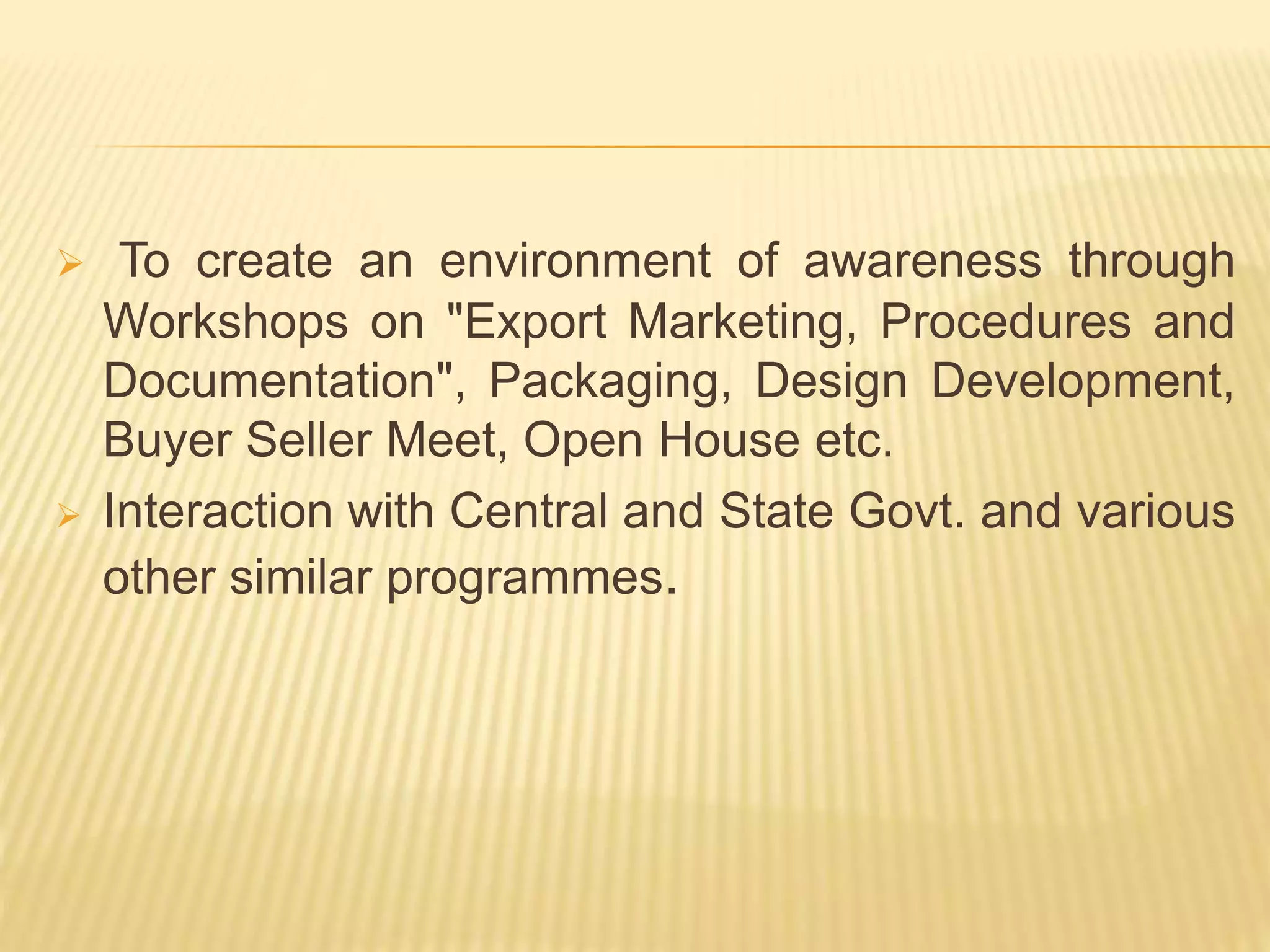  To create an environment of awareness through
Workshops on "Export Marketing, Procedures and
Documentation", Packaging, Design Development,
Buyer Seller Meet, Open House etc.
 Interaction with Central and State Govt. and various
other similar programmes.
 