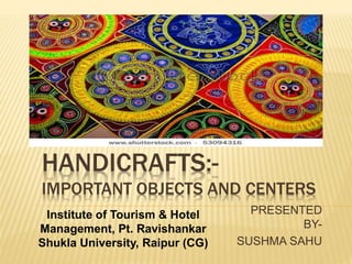 HANDICRAFTS:-
IMPORTANT OBJECTS AND CENTERS
PRESENTED
BY-
SUSHMA SAHU
Institute of Tourism & Hotel
Management, Pt. Ravishankar
Shukla University, Raipur (CG)
 