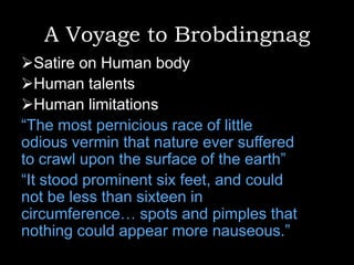 A Voyage to Brobdingnag
Satire on Human body
Human talents
Human limitations
“The most pernicious race of little
odious vermin that nature ever suffered
to crawl upon the surface of the earth”
“It stood prominent six feet, and could
not be less than sixteen in
circumference… spots and pimples that
nothing could appear more nauseous.”

 