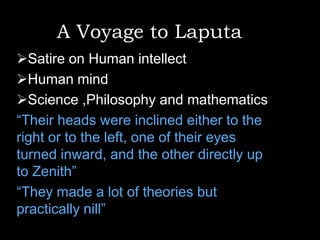 A Voyage to Laputa
Satire on Human intellect
Human mind
Science ,Philosophy and mathematics
“Their heads were inclined either to the
right or to the left, one of their eyes
turned inward, and the other directly up
to Zenith”
“They made a lot of theories but
practically nill”

 