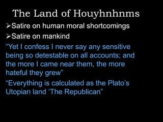 The Land of Houyhnhnms
Satire on human moral shortcomings
Satire on mankind
“Yet I confess I never say any sensitive
being so detestable on all accounts; and
the more I came near them, the more
hateful they grew”
“Everything is calculated as the Plato‟s
Utopian land „The Republican”

 