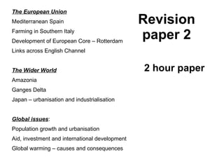 Revision paper 2 The European Union Mediterranean Spain Farming in Southern Italy Development of European Core – Rotterdam Links across English Channel The Wider World Amazonia Ganges Delta Japan – urbanisation and industrialisation Global issues : Population growth and urbanisation Aid, investment and international development Global warming – causes and consequences 2 hour paper 