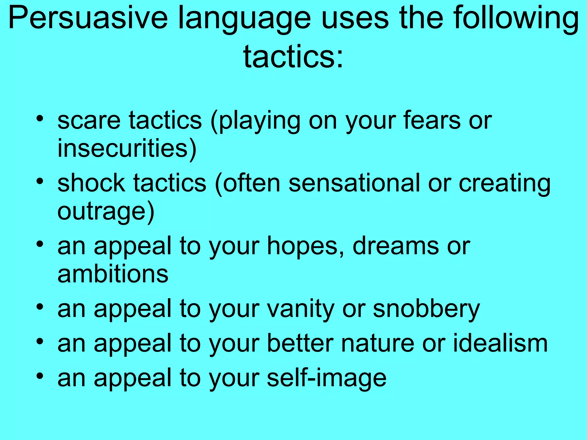 Persuasive language uses the following tactics: scare tactics (playing on your fears or insecurities) shock tactics (often sensational or creating outrage) an appeal to your hopes, dreams or ambitions an appeal to your vanity or snobbery an appeal to your better nature or idealism an appeal to your self-image 
