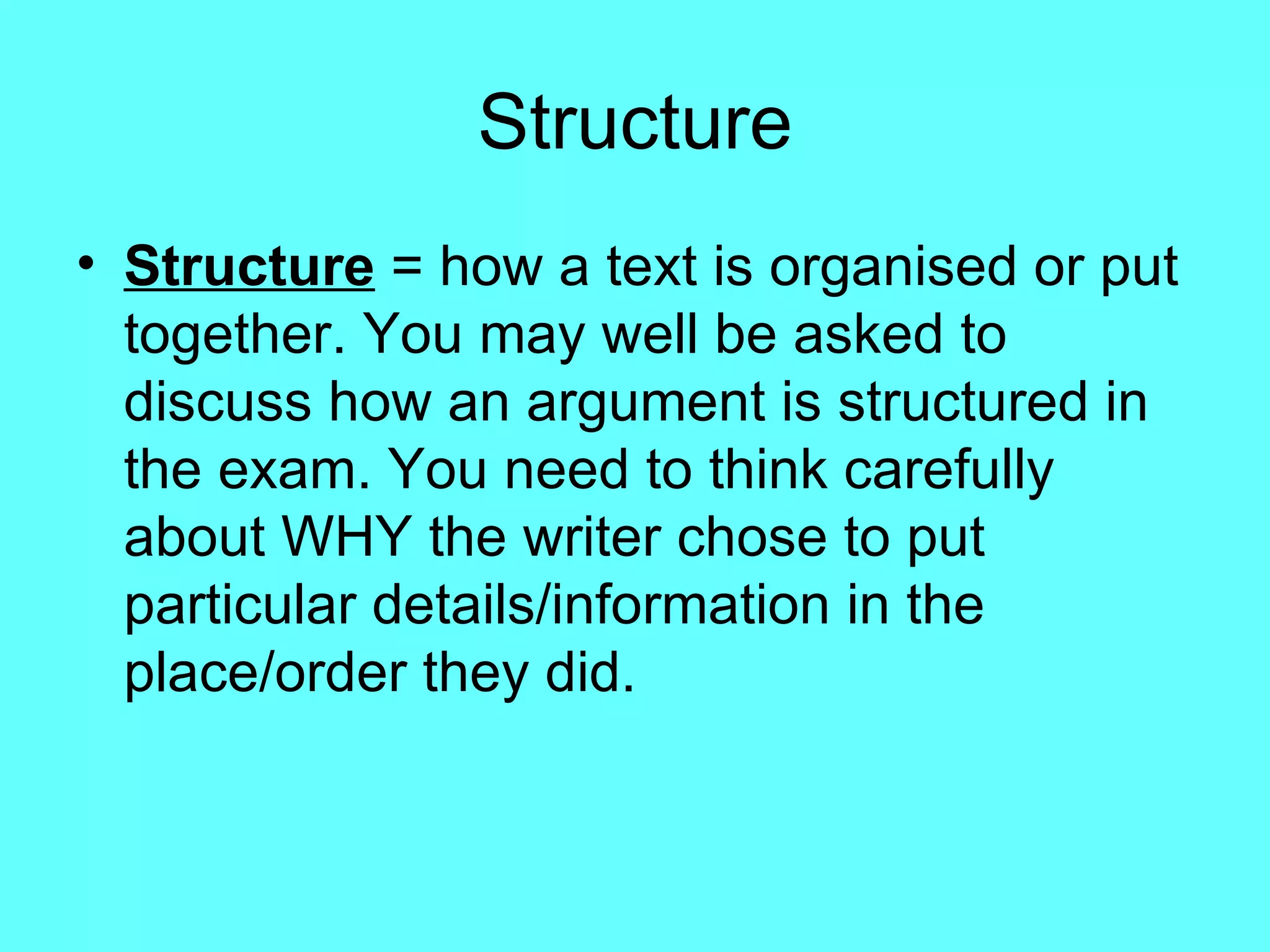 Structure Structure  = how a text is organised or put together. You may well be asked to discuss how an argument is structured in the exam. You need to think carefully about WHY the writer chose to put particular details/information in the place/order they did. 