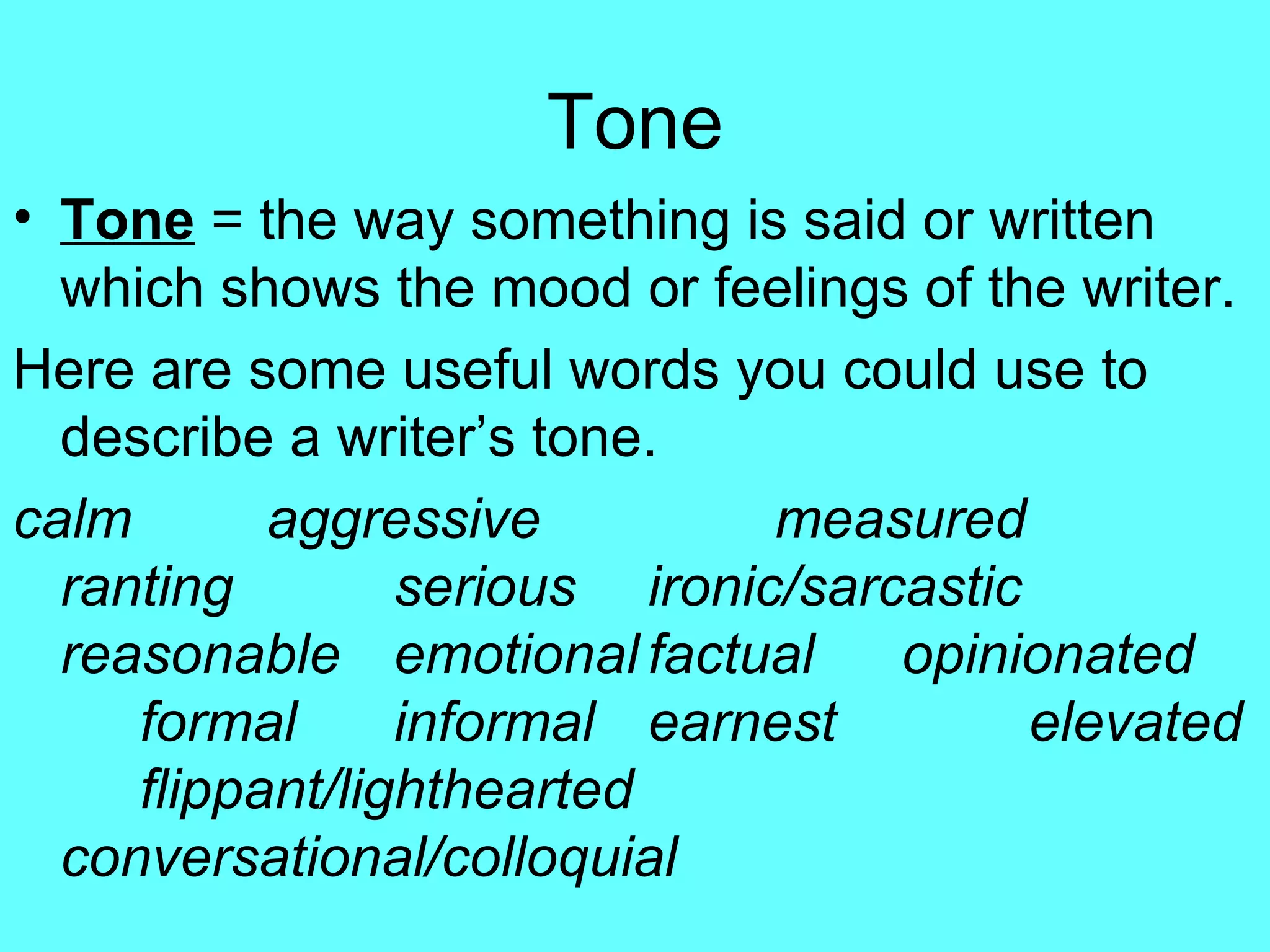 Tone Tone  = the way something is said or written which shows the mood or feelings of the writer. Here are some useful words you could use to describe a writer’s tone.  calm aggressive measured ranting serious ironic/sarcastic reasonable emotional factual  opinionated formal informal earnest elevated flippant/lighthearted conversational/colloquial 