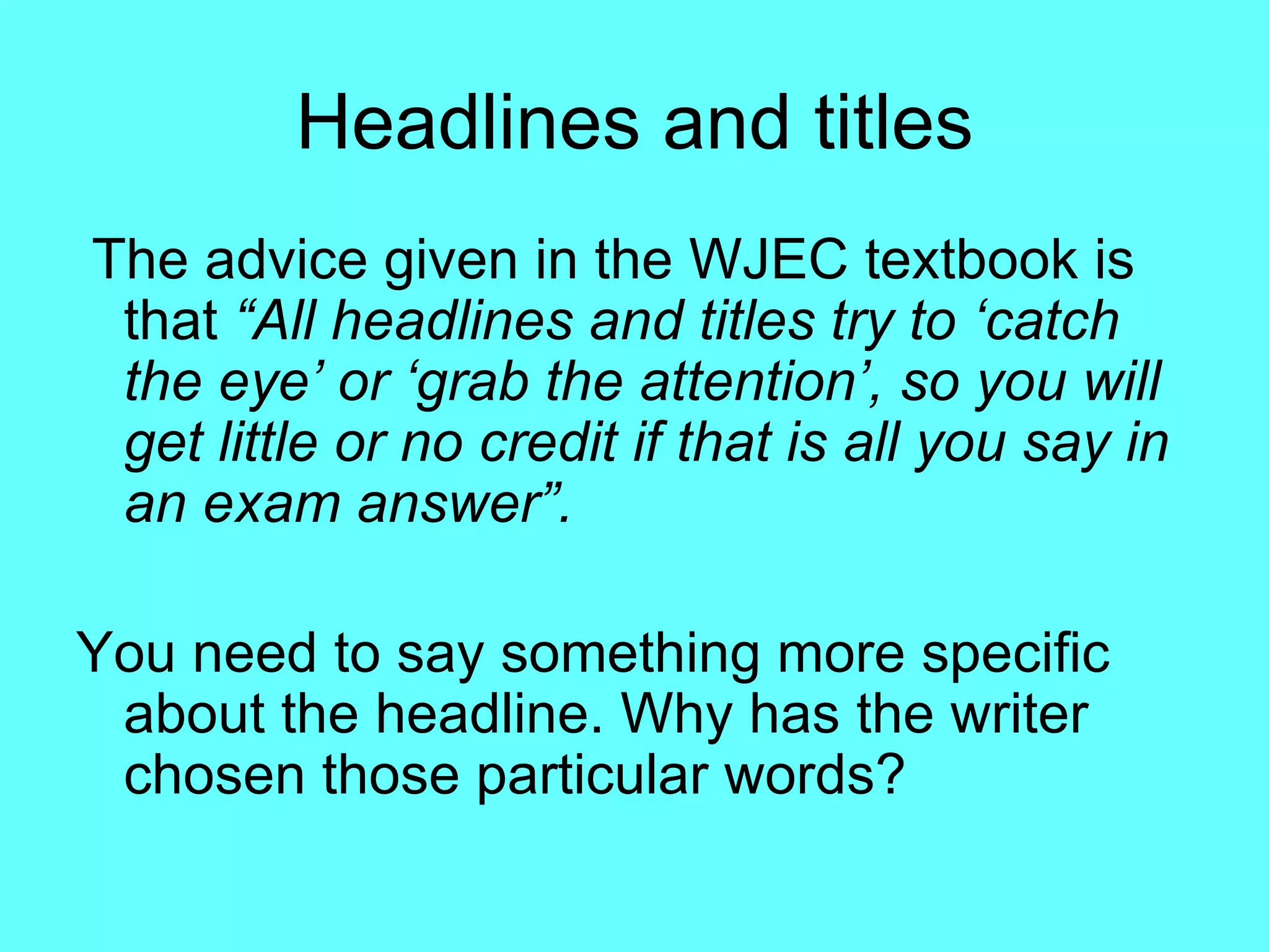Headlines and titles The advice given in the WJEC textbook is that  “All headlines and titles try to   ‘catch the eye’ or ‘grab the attention’, so you will get little or   no credit if that is all you say in an   exam answer”.   You need to say something more specific about the headline. Why has the writer chosen those particular words? 