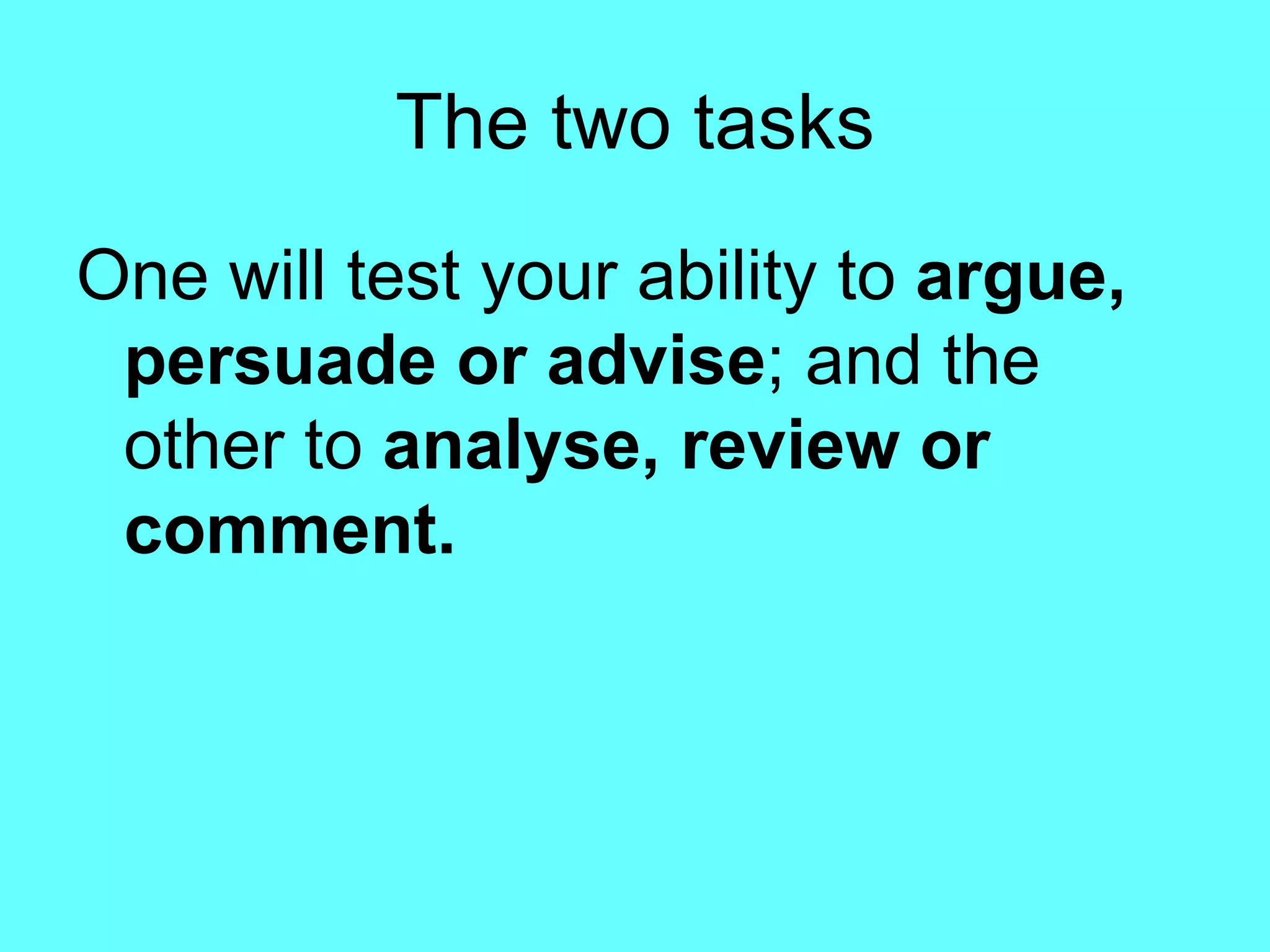 The two tasks One will test your ability to  argue, persuade or advise ; and the other to  analyse, review or comment. 