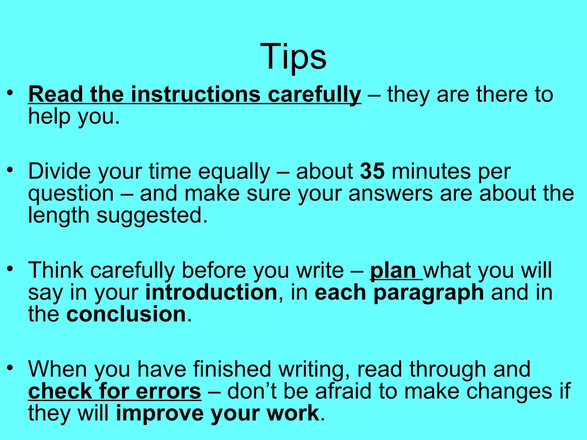Tips Read the instructions carefully  – they are there to help you. Divide your time equally – about  35  minutes per question – and make sure your answers are about the length suggested. Think carefully before you write –  plan   what you will say in your  introduction , in  each paragraph  and in the  conclusion . When you have finished writing, read through and  check for errors  – don’t be afraid to make changes if they will  improve your work . 