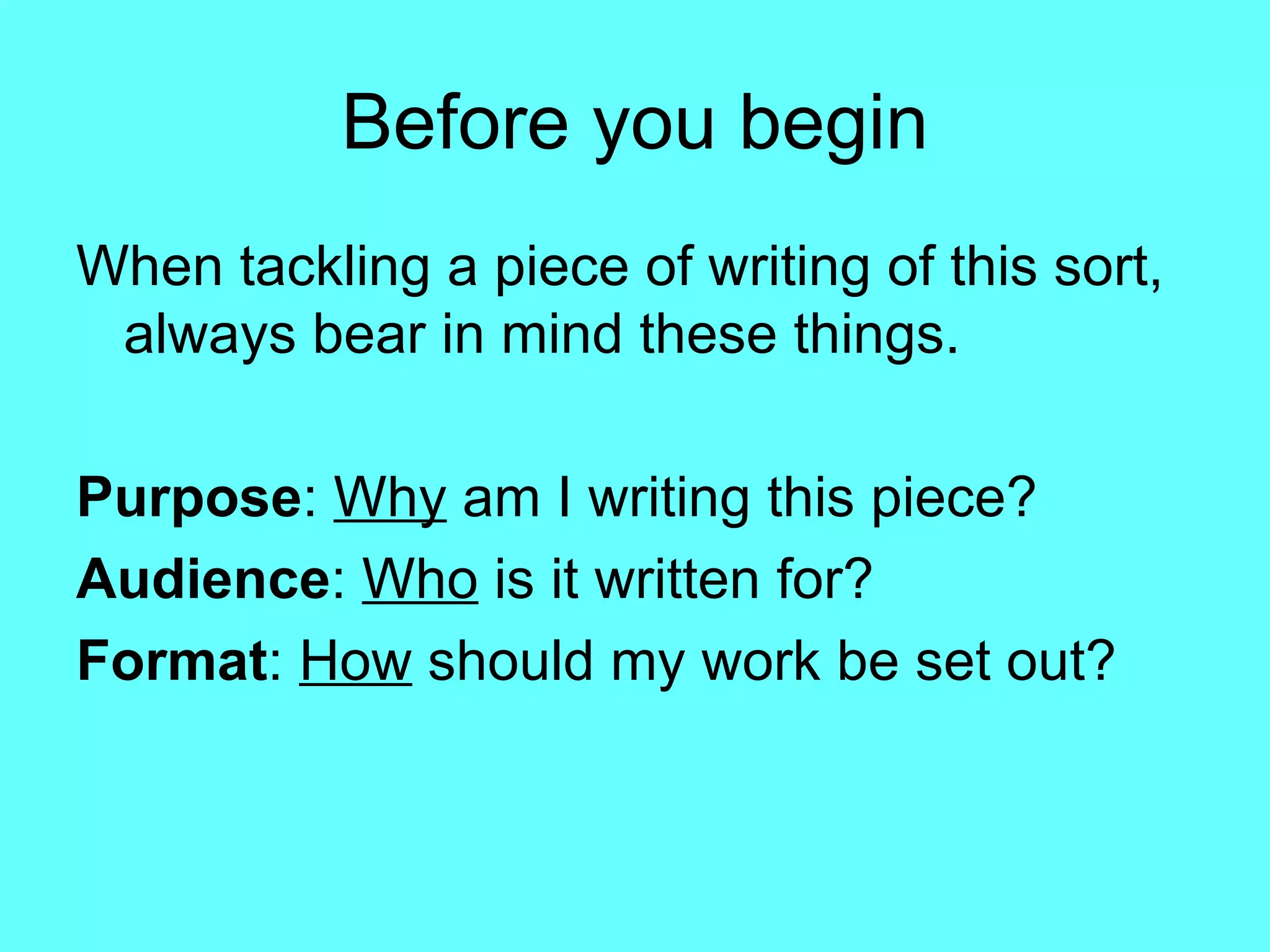 Before you begin When tackling a piece of writing of this sort, always bear in mind these things. Purpose :  Why  am I writing this piece? Audience :  Who  is it written for? Format :  How  should my work be set out? 