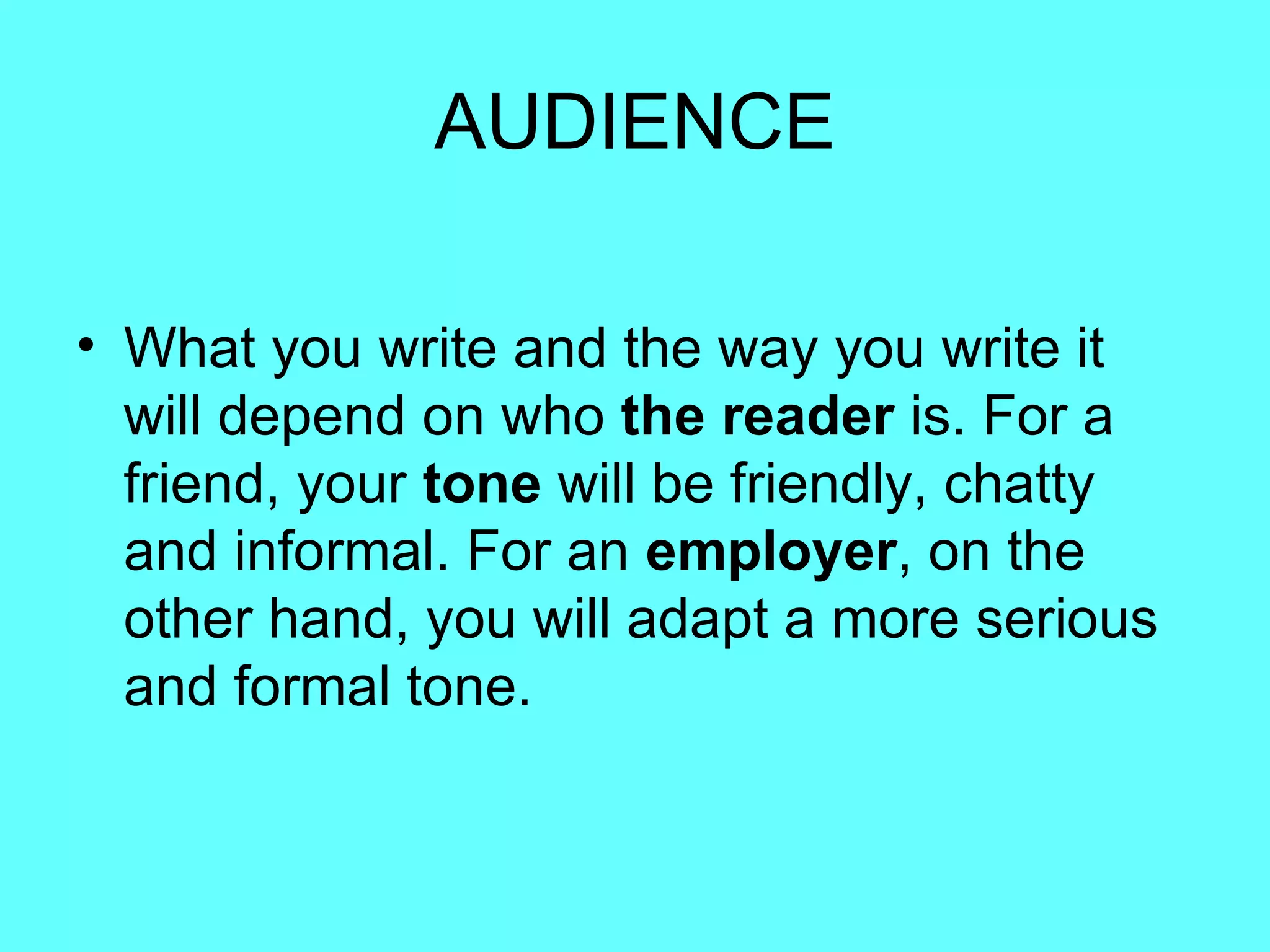 AUDIENCE What you write and the way you write it will depend on who  the reader  is. For a friend, your  tone  will be friendly, chatty and informal. For an  employer , on the other hand, you will adapt a more serious and formal tone.  