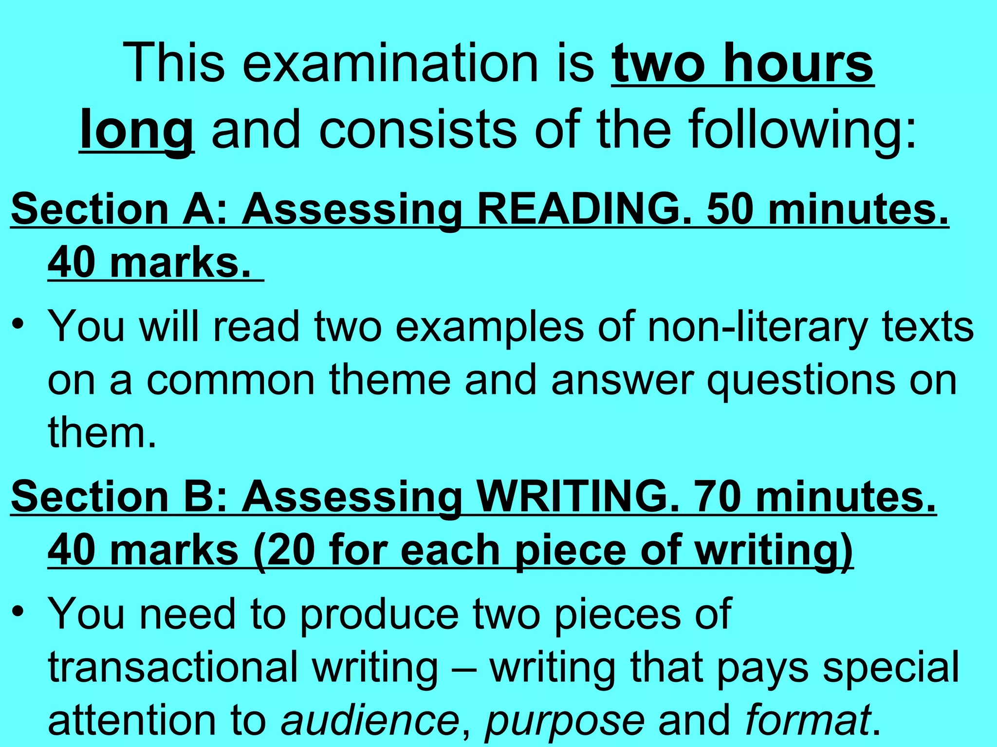 This examination is  two hours long  and consists of the following: Section A: Assessing READING. 50 minutes. 40 marks.  You will read two examples of non-literary texts on a common theme and answer questions on them. Section B: Assessing WRITING. 70 minutes. 40 marks (20 for each piece of writing) You need to produce two pieces of transactional writing – writing that pays special attention to  audience ,  purpose  and  format .  
