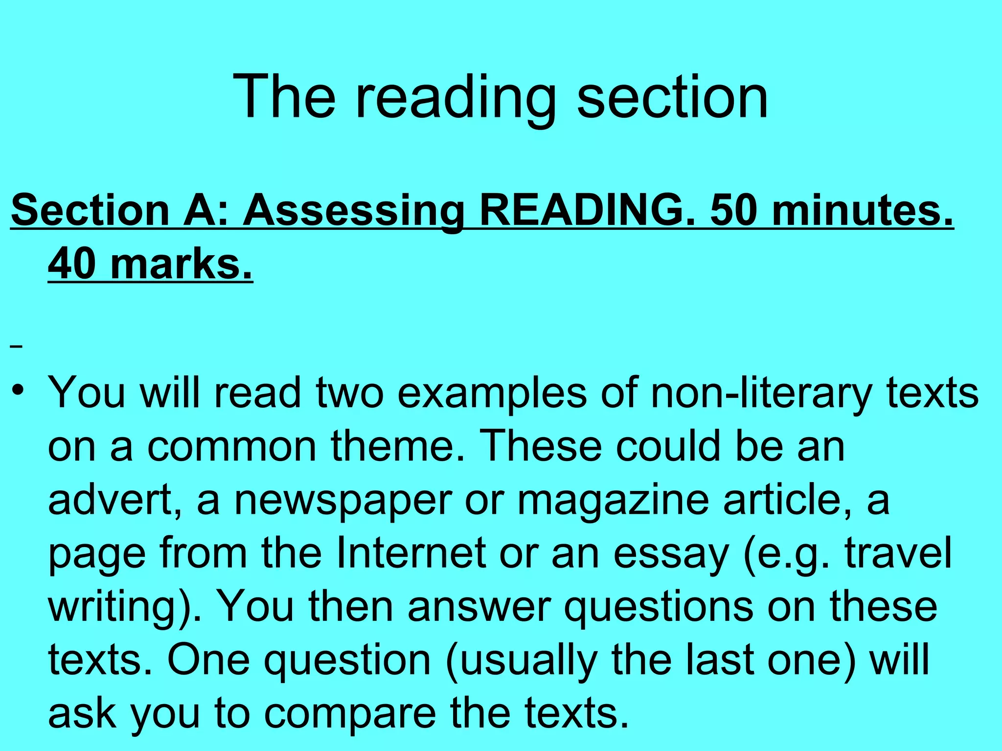 The reading section Section A: Assessing READING. 50 minutes. 40 marks. You will read two examples of non-literary texts on a common theme. These could be an advert, a newspaper or magazine article, a page from the Internet or an essay (e.g. travel writing). You then answer questions on these texts. One question (usually the last one) will ask you to compare the texts.  