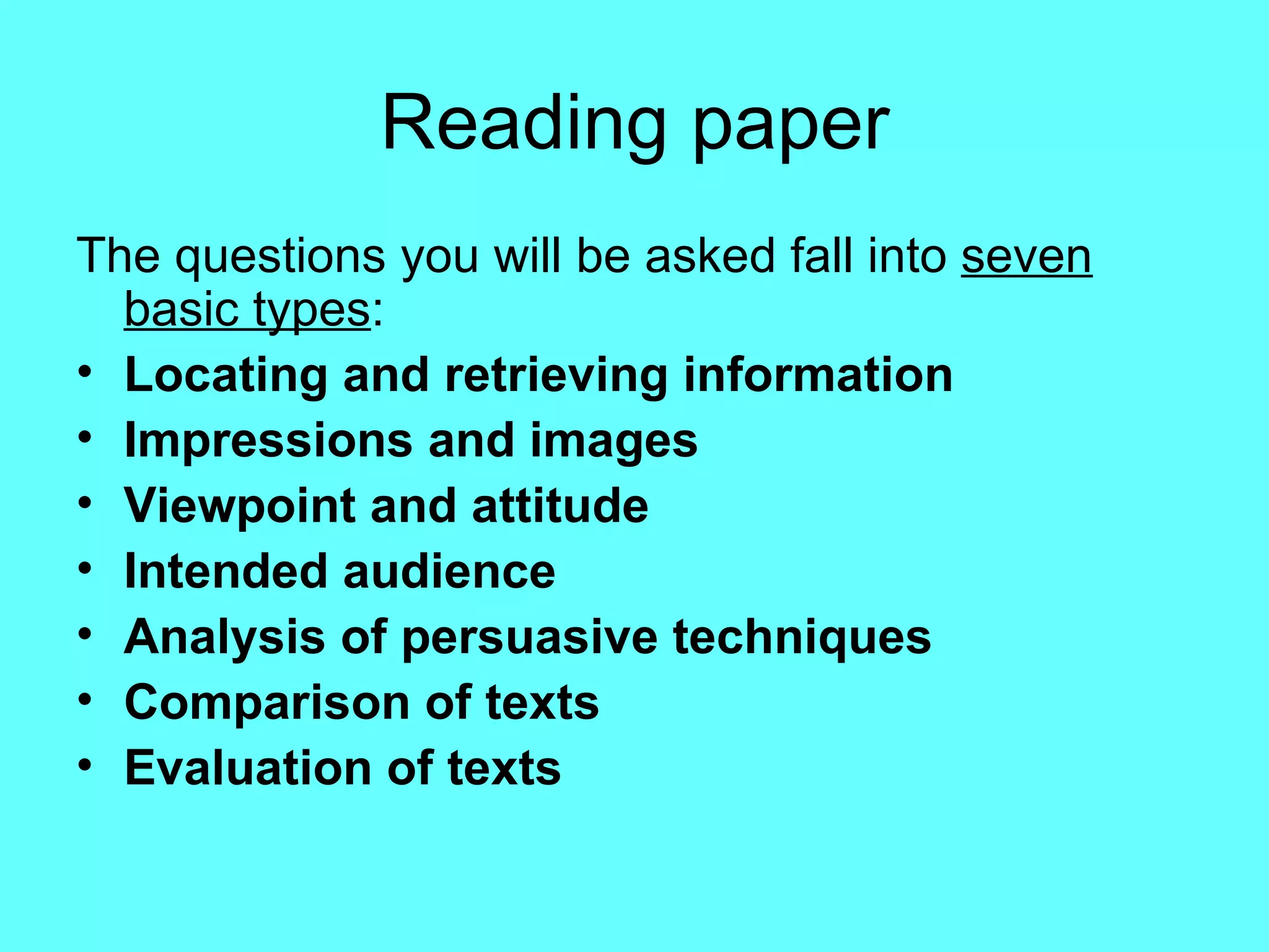 Reading paper The questions you will be asked fall into  seven basic types : Locating and retrieving information Impressions and images Viewpoint and attitude Intended audience Analysis of persuasive techniques Comparison of texts Evaluation of texts   