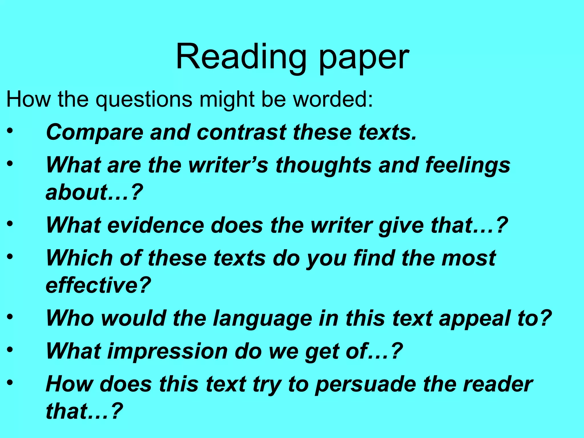 Reading paper How the questions might be worded: Compare and contrast these texts. What are the writer’s thoughts and feelings about…? What evidence does the writer give that…? Which of these texts do you find the most effective? Who would the language in this text appeal to? What impression do we get of…? How does this text try to persuade the reader that…? 