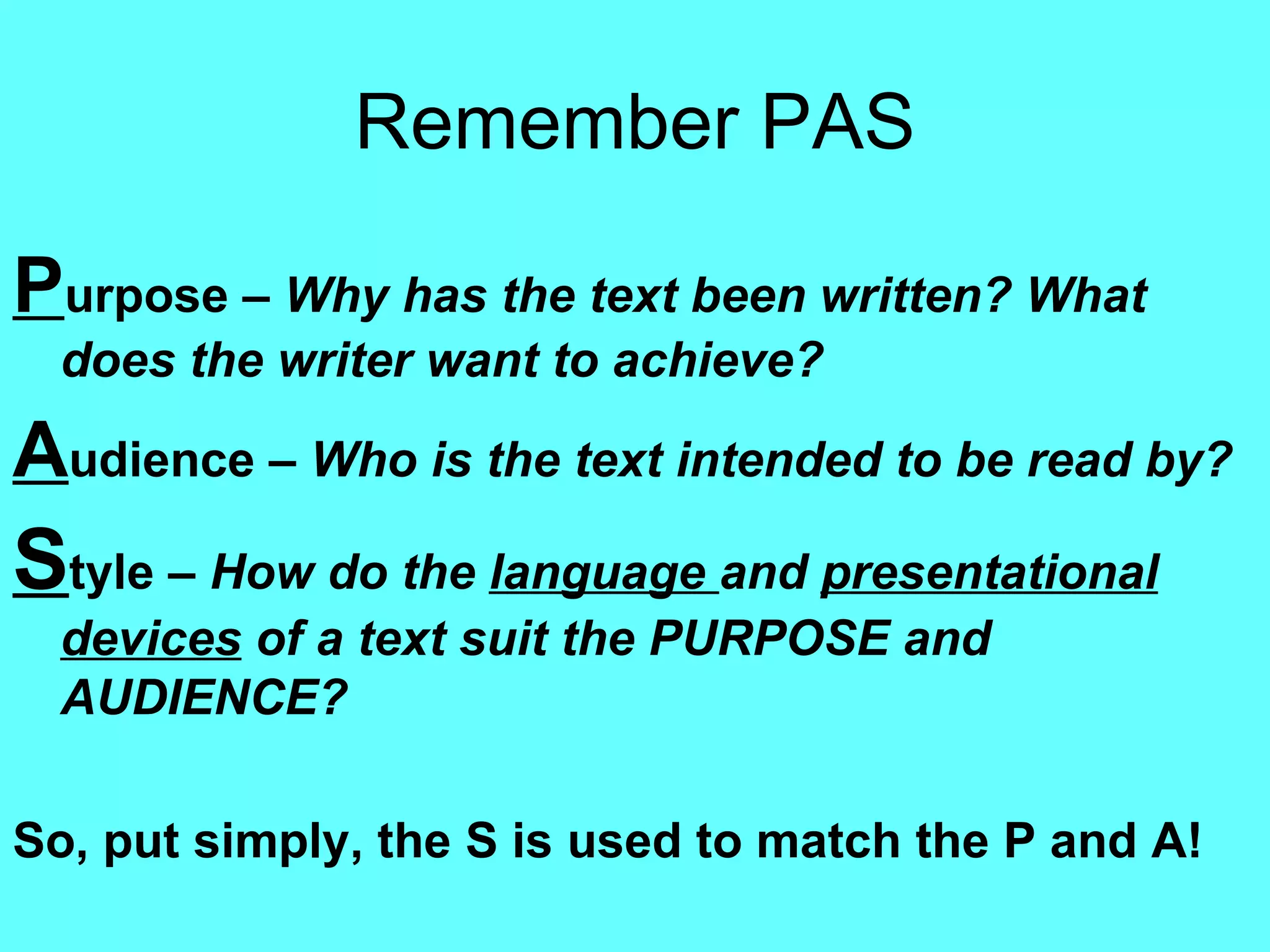 Remember PAS P urpose –  Why has the text been written? What does the writer want to achieve? A udience –  Who is the text intended to be read by? S tyle –  How do the  language  and  presentational devices  of a text suit the PURPOSE and AUDIENCE? So, put simply, the S is used to match the P and A! 