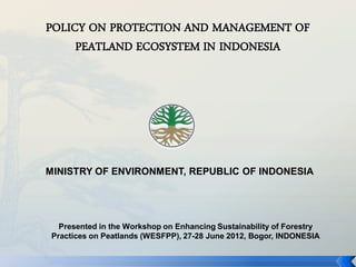 POLICY ON PROTECTION AND MANAGEMENT OF
     PEATLAND ECOSYSTEM IN INDONESIA




MINISTRY OF ENVIRONMENT, REPUBLIC OF INDONESIA




   Presented in the Workshop on Enhancing Sustainability of Forestry
 Practices on Peatlands (WESFPP), 27-28 June 2012, Bogor, INDONESIA
 
