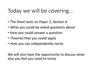 Today we will be covering…
• The three texts on Paper 2, Section A
• What you could be asked questions about
• How you could answer a question
• Theories that you could apply
• How you can independently revise
We will also have the opportunity to discuss what
else you feel you need to revise
 