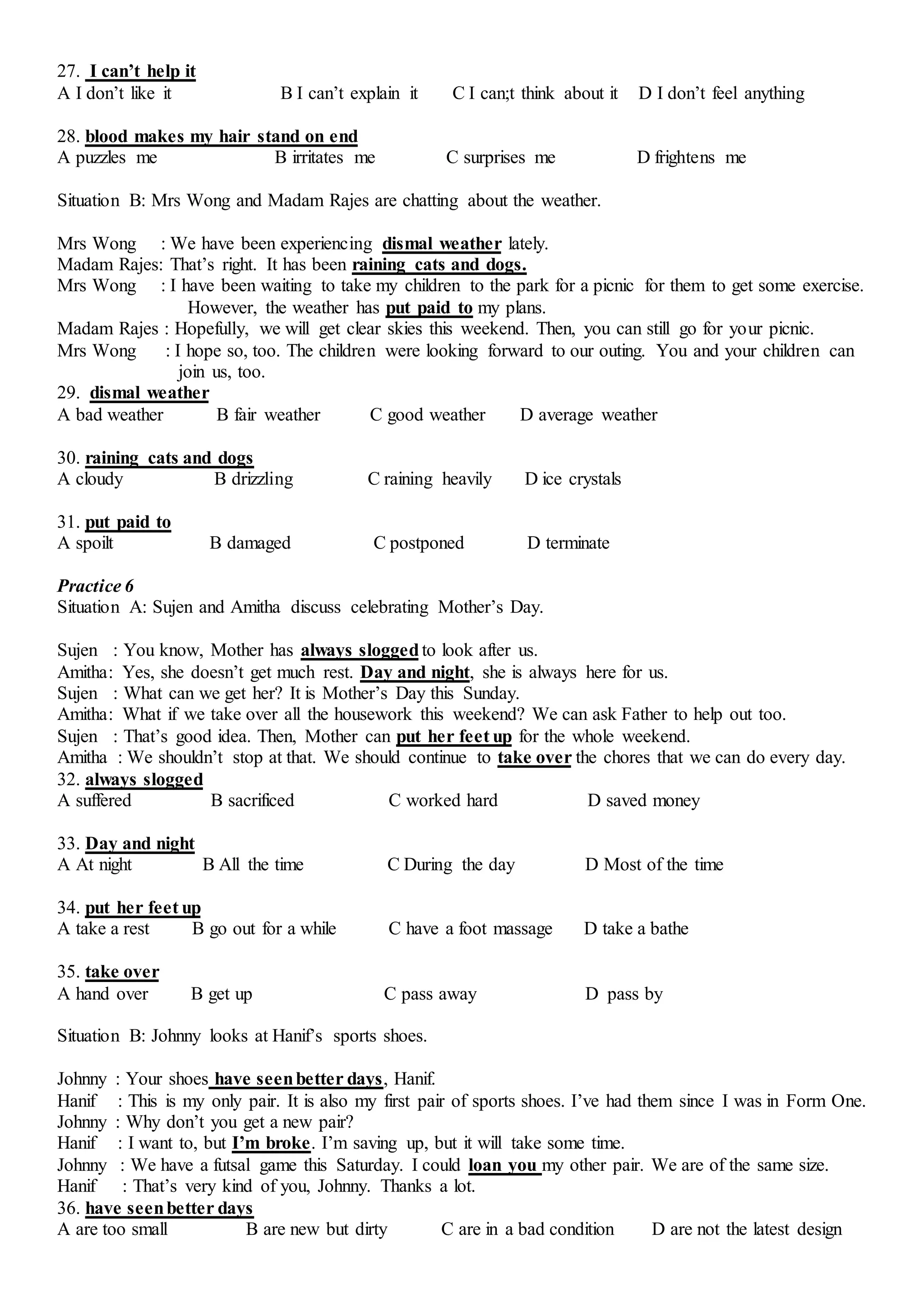 27. I can’t help it
A I don’t like it B I can’t explain it C I can;t think about it D I don’t feel anything
28. blood makes my hair stand on end
A puzzles me B irritates me C surprises me D frightens me
Situation B: Mrs Wong and Madam Rajes are chatting about the weather.
Mrs Wong : We have been experiencing dismal weather lately.
Madam Rajes: That’s right. It has been raining cats and dogs.
Mrs Wong : I have been waiting to take my children to the park for a picnic for them to get some exercise.
However, the weather has put paid to my plans.
Madam Rajes : Hopefully, we will get clear skies this weekend. Then, you can still go for your picnic.
Mrs Wong : I hope so, too. The children were looking forward to our outing. You and your children can
join us, too.
29. dismal weather
A bad weather B fair weather C good weather D average weather
30. raining cats and dogs
A cloudy B drizzling C raining heavily D ice crystals
31. put paid to
A spoilt B damaged C postponed D terminate
Practice 6
Situation A: Sujen and Amitha discuss celebrating Mother’s Day.
Sujen : You know, Mother has always sloggedto look after us.
Amitha: Yes, she doesn’t get much rest. Day and night, she is always here for us.
Sujen : What can we get her? It is Mother’s Day this Sunday.
Amitha: What if we take over all the housework this weekend? We can ask Father to help out too.
Sujen : That’s good idea. Then, Mother can put her feet up for the whole weekend.
Amitha : We shouldn’t stop at that. We should continue to take over the chores that we can do every day.
32. always slogged
A suffered B sacrificed C worked hard D saved money
33. Day and night
A At night B All the time C During the day D Most of the time
34. put her feet up
A take a rest B go out for a while C have a foot massage D take a bathe
35. take over
A hand over B get up C pass away D pass by
Situation B: Johnny looks at Hanif’s sports shoes.
Johnny : Your shoes have seenbetter days, Hanif.
Hanif : This is my only pair. It is also my first pair of sports shoes. I’ve had them since I was in Form One.
Johnny : Why don’t you get a new pair?
Hanif : I want to, but I’m broke. I’m saving up, but it will take some time.
Johnny : We have a futsal game this Saturday. I could loan you my other pair. We are of the same size.
Hanif : That’s very kind of you, Johnny. Thanks a lot.
36. have seenbetter days
A are too small B are new but dirty C are in a bad condition D are not the latest design
 