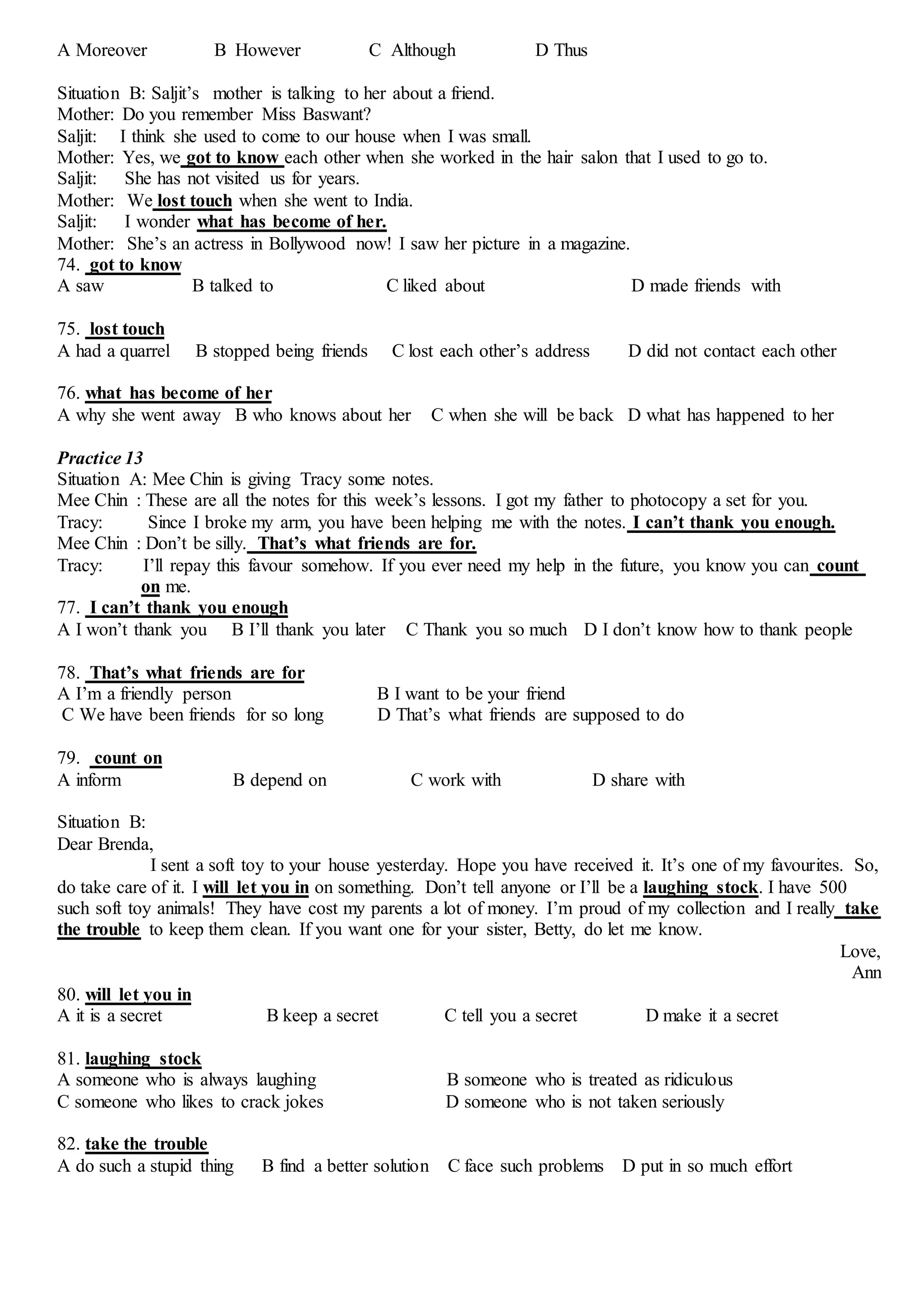 A Moreover B However C Although D Thus
Situation B: Saljit’s mother is talking to her about a friend.
Mother: Do you remember Miss Baswant?
Saljit: I think she used to come to our house when I was small.
Mother: Yes, we got to know each other when she worked in the hair salon that I used to go to.
Saljit: She has not visited us for years.
Mother: We lost touch when she went to India.
Saljit: I wonder what has become of her.
Mother: She’s an actress in Bollywood now! I saw her picture in a magazine.
74. got to know
A saw B talked to C liked about D made friends with
75. lost touch
A had a quarrel B stopped being friends C lost each other’s address D did not contact each other
76. what has become of her
A why she went away B who knows about her C when she will be back D what has happened to her
Practice 13
Situation A: Mee Chin is giving Tracy some notes.
Mee Chin : These are all the notes for this week’s lessons. I got my father to photocopy a set for you.
Tracy: Since I broke my arm, you have been helping me with the notes. I can’t thank you enough.
Mee Chin : Don’t be silly. That’s what friends are for.
Tracy: I’ll repay this favour somehow. If you ever need my help in the future, you know you can count
on me.
77. I can’t thank you enough
A I won’t thank you B I’ll thank you later C Thank you so much D I don’t know how to thank people
78. That’s what friends are for
A I’m a friendly person B I want to be your friend
C We have been friends for so long D That’s what friends are supposed to do
79. count on
A inform B depend on C work with D share with
Situation B:
Dear Brenda,
I sent a soft toy to your house yesterday. Hope you have received it. It’s one of my favourites. So,
do take care of it. I will let you in on something. Don’t tell anyone or I’ll be a laughing stock. I have 500
such soft toy animals! They have cost my parents a lot of money. I’m proud of my collection and I really take
the trouble to keep them clean. If you want one for your sister, Betty, do let me know.
Love,
Ann
80. will let you in
A it is a secret B keep a secret C tell you a secret D make it a secret
81. laughing stock
A someone who is always laughing B someone who is treated as ridiculous
C someone who likes to crack jokes D someone who is not taken seriously
82. take the trouble
A do such a stupid thing B find a better solution C face such problems D put in so much effort
 